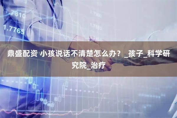 鼎盛配资 小孩说话不清楚怎么办？_孩子_科学研究院_治疗