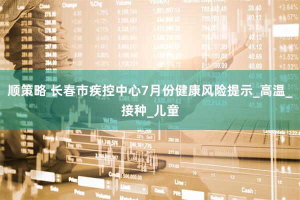 顺策略 长春市疾控中心7月份健康风险提示_高温_接种_儿童