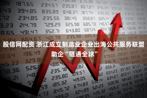 股信网配资 浙江成立制造业企业出海公共服务联盟 助企“链通全球”