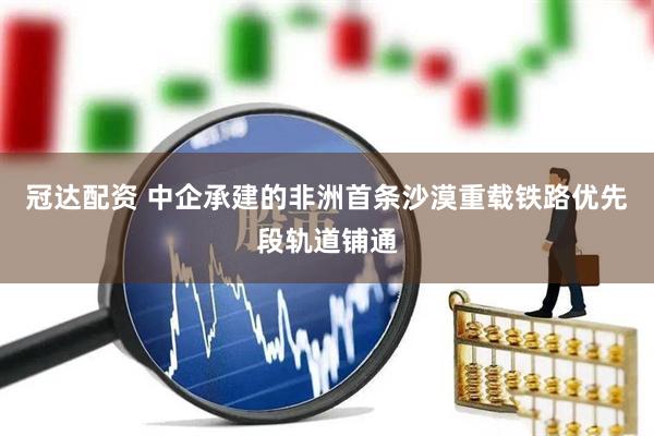 冠达配资 中企承建的非洲首条沙漠重载铁路优先段轨道铺通