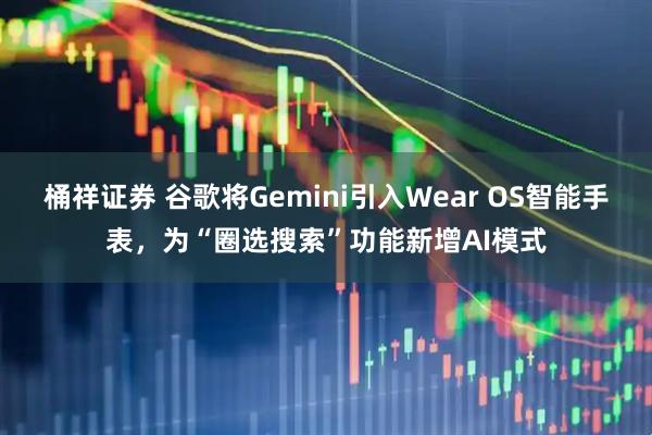 桶祥证券 谷歌将Gemini引入Wear OS智能手表，为“圈选搜索”功能新增AI模式