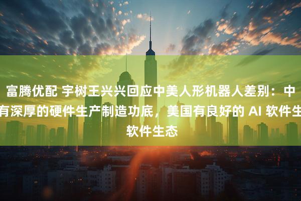 富腾优配 宇树王兴兴回应中美人形机器人差别：中国有深厚的硬件生产制造功底，美国有良好的 AI 软件生态