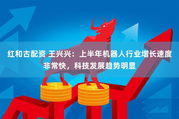 红和古配资 王兴兴：上半年机器人行业增长速度非常快，科技发展趋势明显