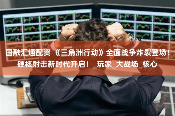 国融汇通配资 《三角洲行动》全面战争炸裂登场！硬核射击新时代开启！_玩家_大战场_核心