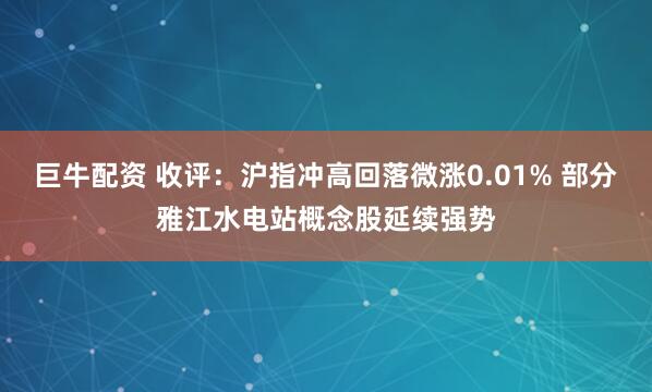 巨牛配资 收评：沪指冲高回落微涨0.01% 部分雅江水电站概念股延续强势