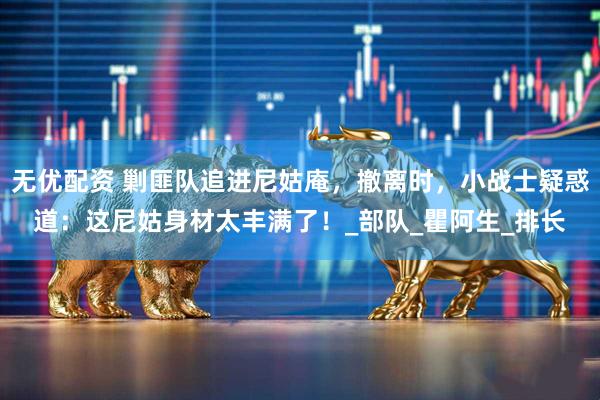 无优配资 剿匪队追进尼姑庵，撤离时，小战士疑惑道：这尼姑身材太丰满了！_部队_瞿阿生_排长