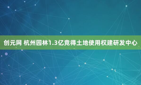 创元网 杭州园林1.3亿竞得土地使用权建研发中心