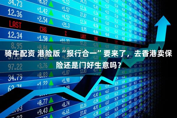 骑牛配资 港险版“报行合一”要来了，去香港卖保险还是门好生意吗？