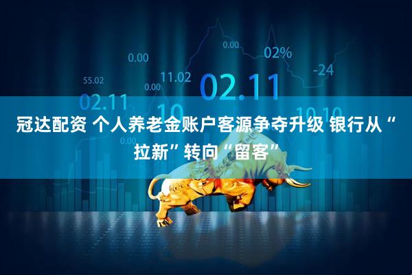 冠达配资 个人养老金账户客源争夺升级 银行从“拉新”转向“留客”