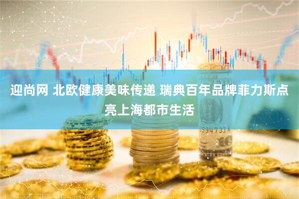 迎尚网 北欧健康美味传递 瑞典百年品牌菲力斯点亮上海都市生活