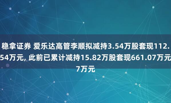 稳拿证券 爱乐达高管李顺拟减持3.54万股套现112.54万元, 此前已累计减持15.82万股套现661.07万元