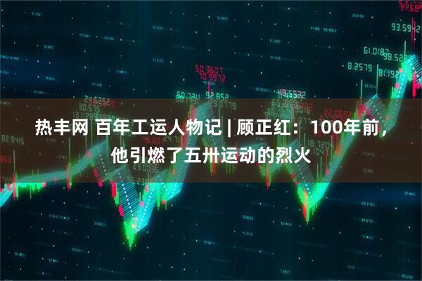 热丰网 百年工运人物记 | 顾正红：100年前，他引燃了五卅运动的烈火