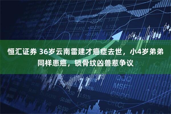 恒汇证券 36岁云南雷建才癌症去世,小4岁弟弟同样患癌,锁骨纹凶兽惹争议