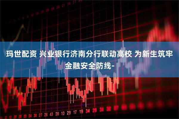 玛世配资 兴业银行济南分行联动高校 为新生筑牢金融安全防线-