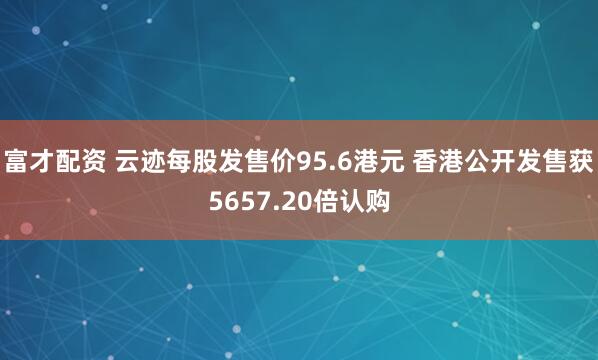 富才配资 云迹每股发售价95.6港元 香港公开发售获5657.20倍认购