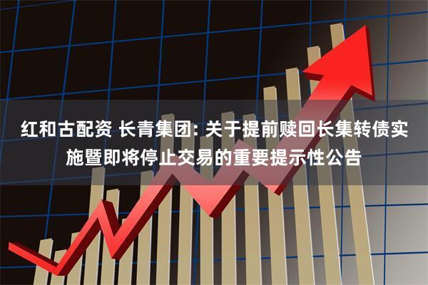 红和古配资 长青集团: 关于提前赎回长集转债实施暨即将停止交易的重要提示性公告
