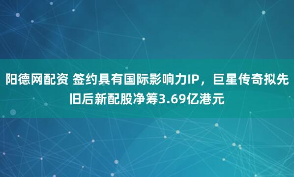 阳德网配资 签约具有国际影响力IP,巨星传奇拟先旧后新配股净筹3.69亿港元