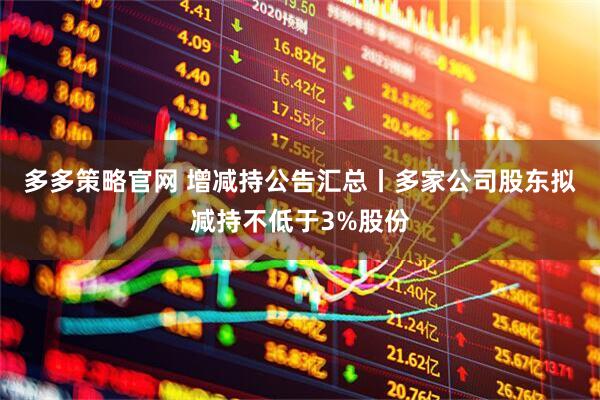 多多策略官网 增减持公告汇总丨多家公司股东拟减持不低于3%股份