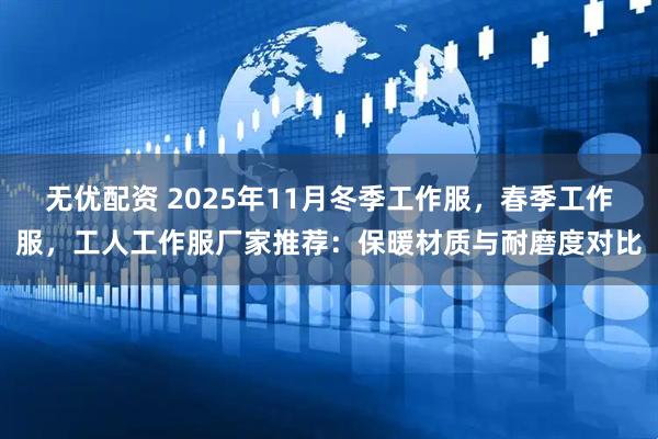 无优配资 2025年11月冬季工作服，春季工作服，工人工作服厂家推荐：保暖材质与耐磨度对比