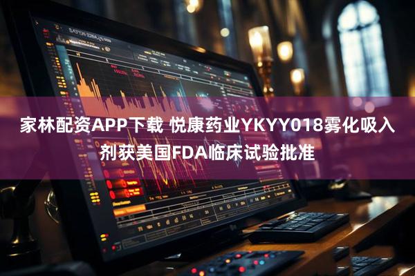 家林配资APP下载 悦康药业YKYY018雾化吸入剂获美国FDA临床试验批准