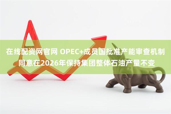 在线配资网官网 OPEC+成员国批准产能审查机制 同意在2026年保持集团整体石油产量不变