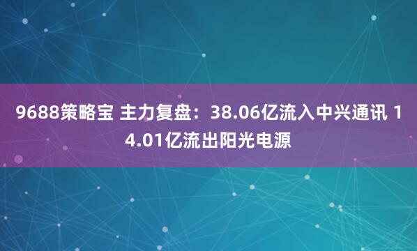 9688策略宝 主力复盘：38.06亿流入中兴通讯 14.01亿流出阳光电源