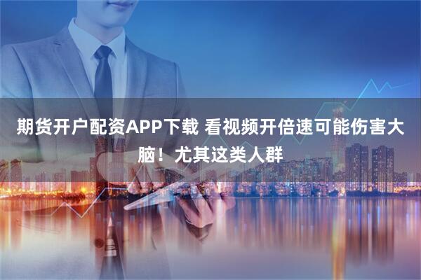 期货开户配资APP下载 看视频开倍速可能伤害大脑!尤其这类人群