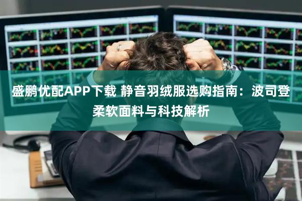 盛鹏优配APP下载 静音羽绒服选购指南:波司登柔软面料与科技解析